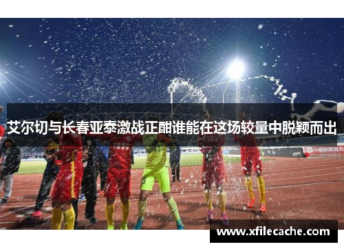 艾尔切与长春亚泰激战正酣谁能在这场较量中脱颖而出