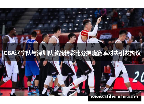 CBA辽宁队与深圳队激战精彩比分揭晓赛季对决引发热议