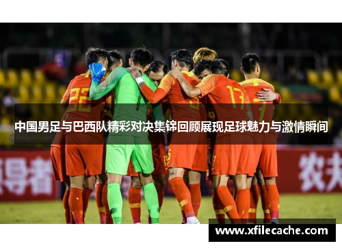 中国男足与巴西队精彩对决集锦回顾展现足球魅力与激情瞬间